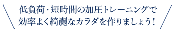 低負荷・短時間の加圧トレーニングで効率よく綺麗なカラダを作りましょう！